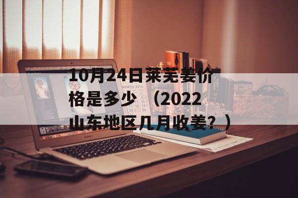 10月24日莱芜姜价格是多少 （2022山东地区几月收姜？）