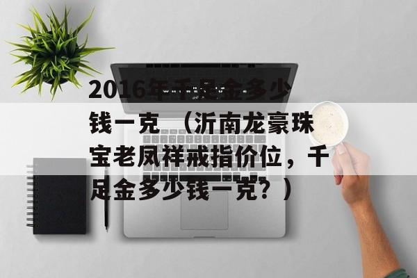 2016年千足金多少钱一克 （沂南龙豪珠宝老凤祥戒指价位，千足金多少钱一克？）