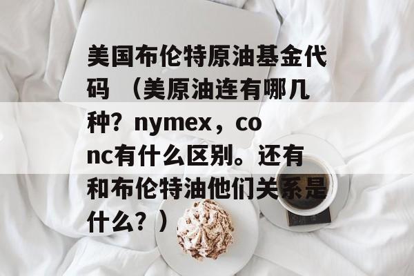 美国布伦特原油基金代码 （美原油连有哪几种？nymex，conc有什么区别。还有和布伦特油他们关系是什么？）