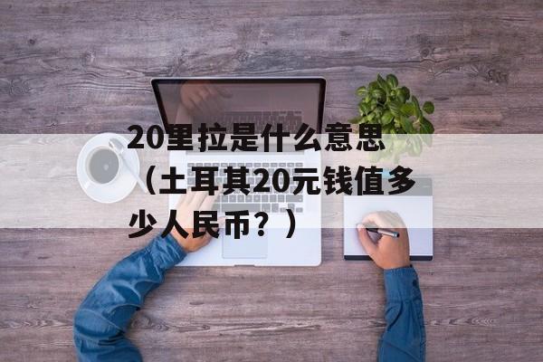 20里拉是什么意思 （土耳其20元钱值多少人民币？）