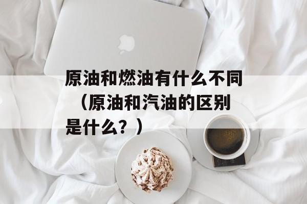 原油和燃油有什么不同 （原油和汽油的区别是什么？）