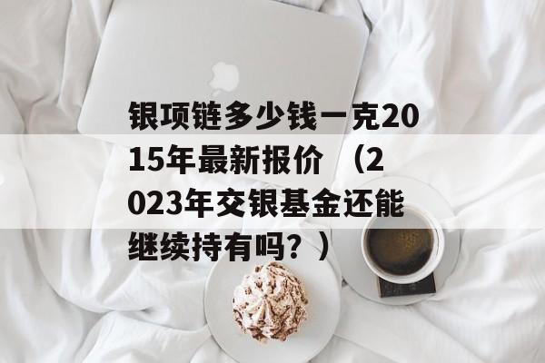 银项链多少钱一克2015年最新报价 （2023年交银基金还能继续持有吗？）