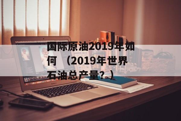 国际原油2019年如何 （2019年世界石油总产量？）