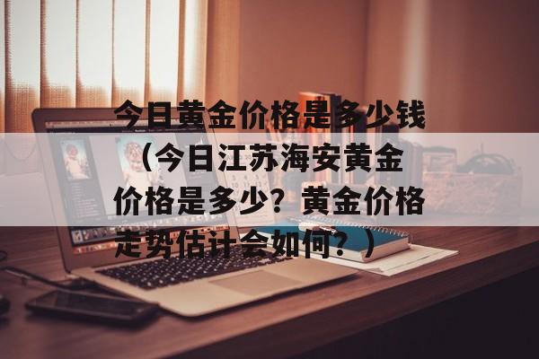 今日黄金价格是多少钱 （今日江苏海安黄金价格是多少？黄金价格走势估计会如何？）