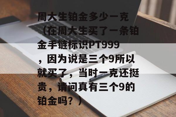 周大生铂金多少一克 （在周大生买了一条铂金手链标识PT999，因为说是三个9所以就买了，当时一克还挺贵，请问真有三个9的铂金吗？）