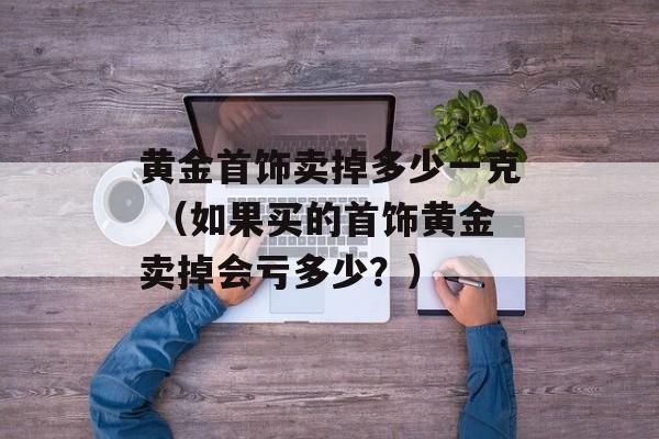 黄金首饰卖掉多少一克 （如果买的首饰黄金卖掉会亏多少？）