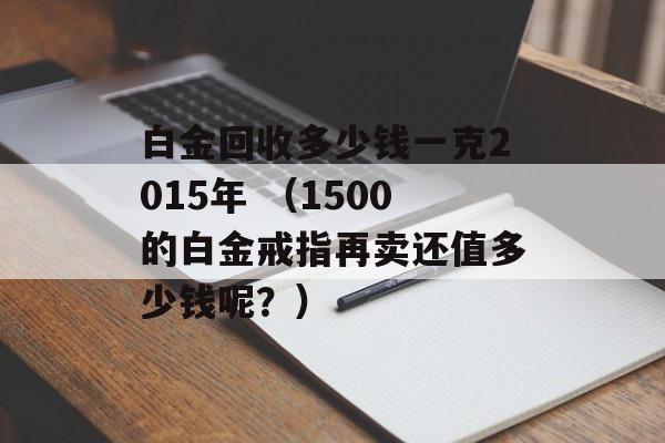 白金回收多少钱一克2015年 （1500的白金戒指再卖还值多少钱呢？）