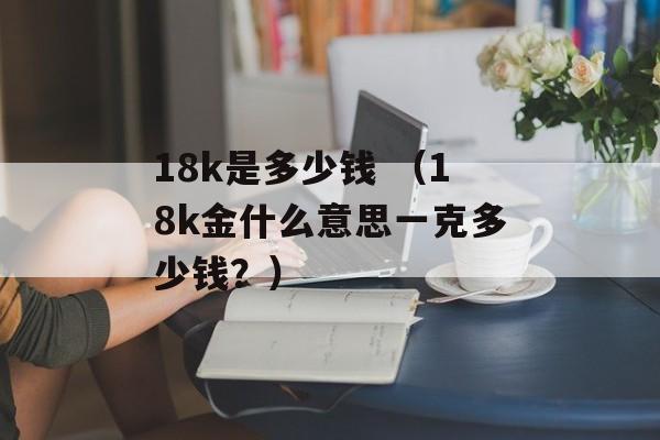 18k是多少钱 （18k金什么意思一克多少钱？）