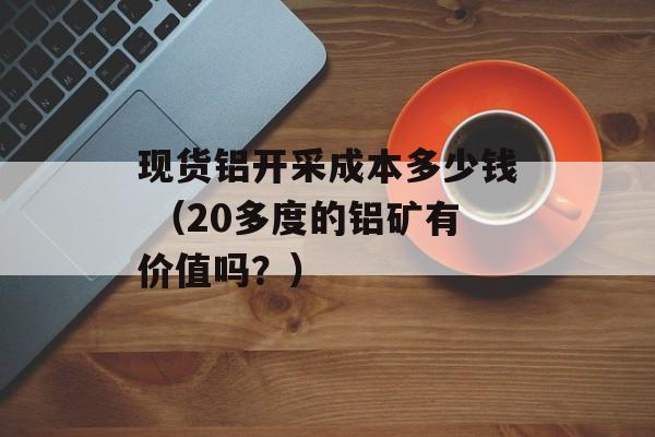 现货铝开采成本多少钱 （20多度的铝矿有价值吗？）