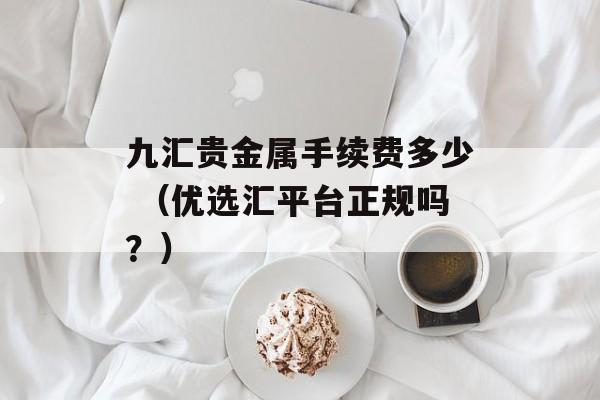 九汇贵金属手续费多少 （优选汇平台正规吗？）