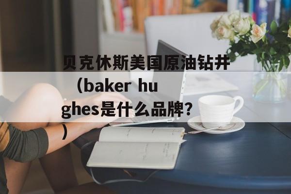 贝克休斯美国原油钻井 （baker hughes是什么品牌？）