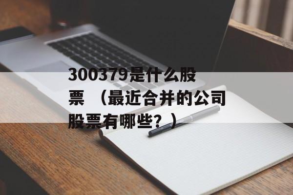 300379是什么股票 （最近合并的公司股票有哪些？）