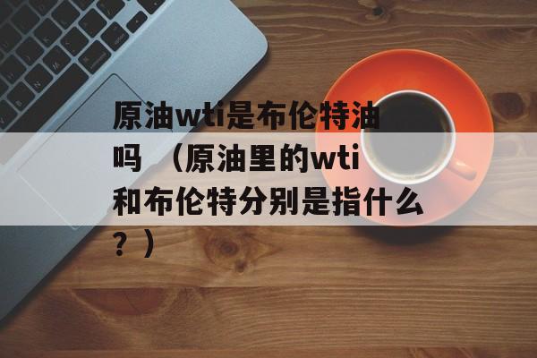 原油wti是布伦特油吗 （原油里的wti和布伦特分别是指什么？）