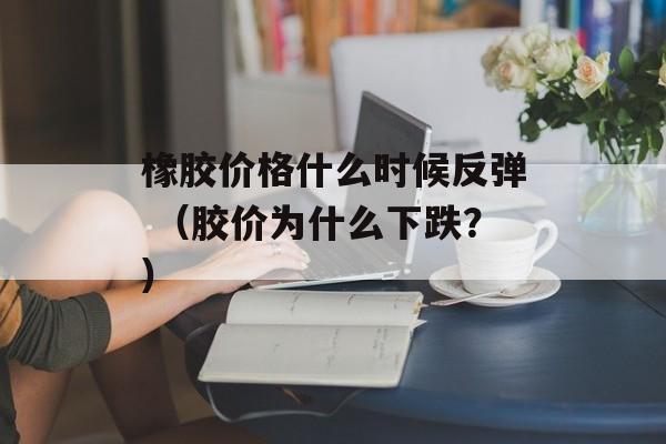 橡胶价格什么时候反弹 （胶价为什么下跌？）