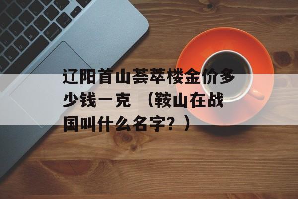 辽阳首山荟萃楼金价多少钱一克 （鞍山在战国叫什么名字？）