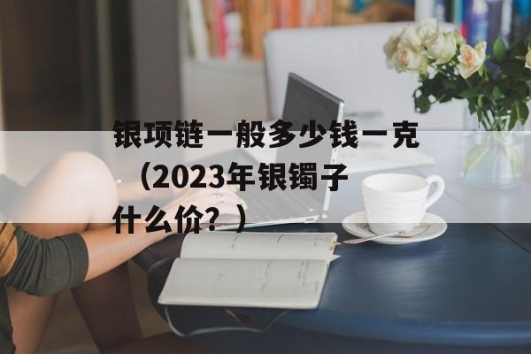 银项链一般多少钱一克 （2023年银镯子什么价？）