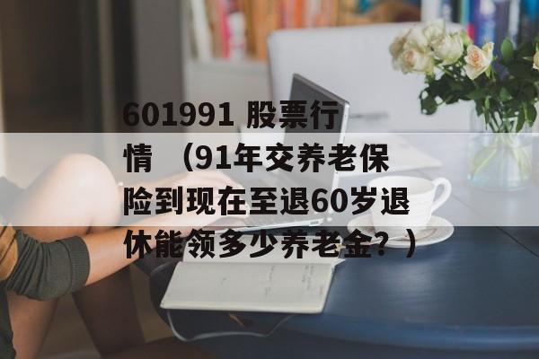 601991 股票行情 （91年交养老保险到现在至退60岁退休能领多少养老金？）