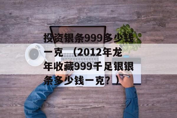 投资银条999多少钱一克 （2012年龙年收藏999千足银银条多少钱一克？）