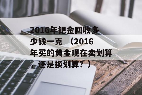 2016年钯金回收多少钱一克 （2016年买的黄金现在卖划算，还是换划算？）