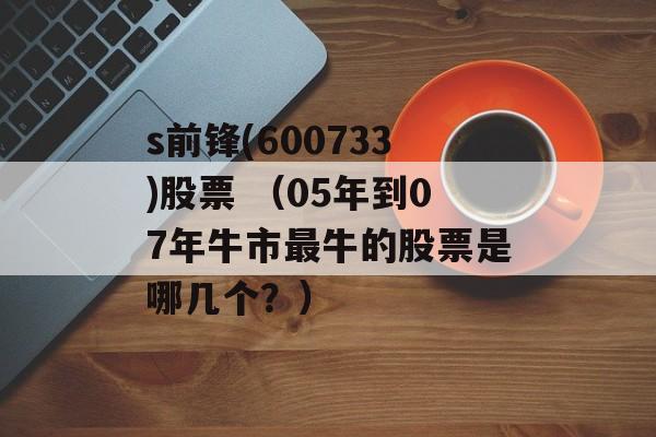 s前锋(600733)股票 （05年到07年牛市最牛的股票是哪几个？）