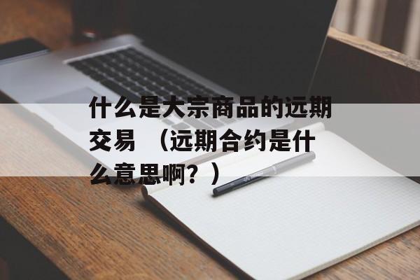 什么是大宗商品的远期交易 （远期合约是什么意思啊？）