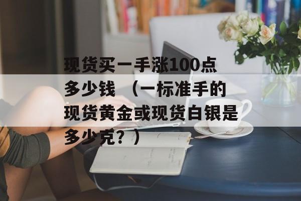 现货买一手涨100点多少钱 （一标准手的现货黄金或现货白银是多少克？）