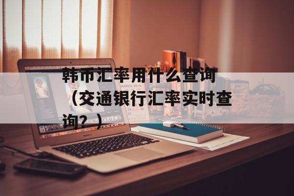 韩币汇率用什么查询 （交通银行汇率实时查询？）