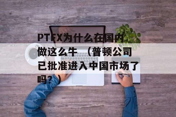 PTFX为什么在国内做这么牛 （普顿公司已批准进入中国市场了吗？）