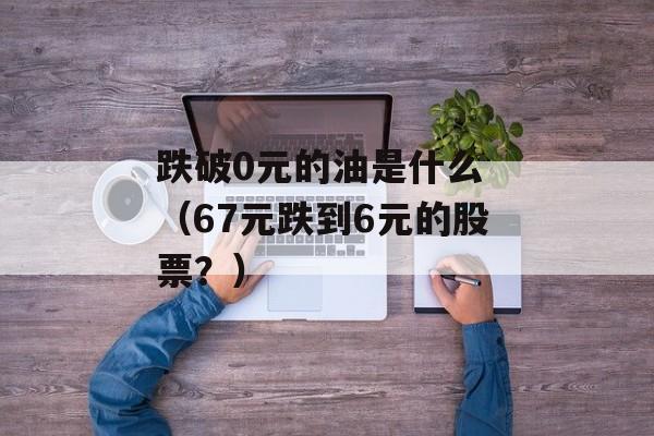 跌破0元的油是什么 （67元跌到6元的股票？）