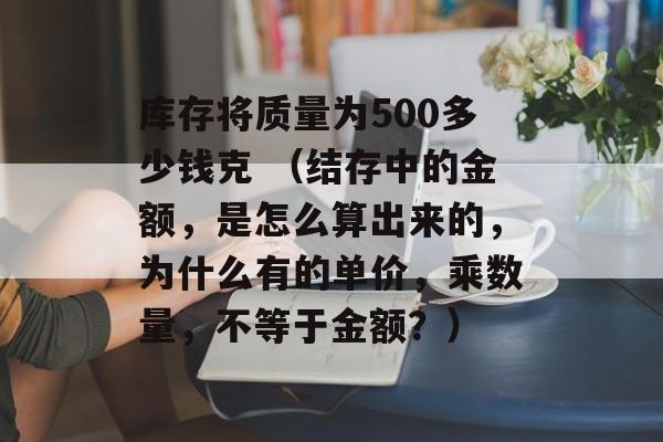 库存将质量为500多少钱克 （结存中的金额，是怎么算出来的，为什么有的单价，乘数量，不等于金额？）