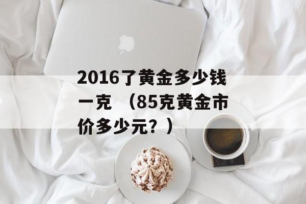 2016了黄金多少钱一克 （85克黄金市价多少元？）