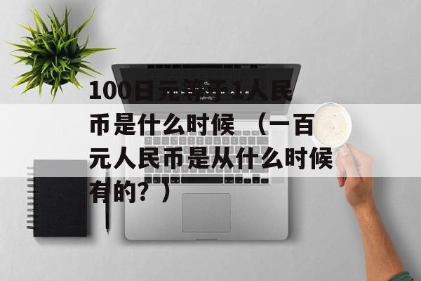 100日元等于1人民币是什么时候 （一百元人民币是从什么时候有的？）