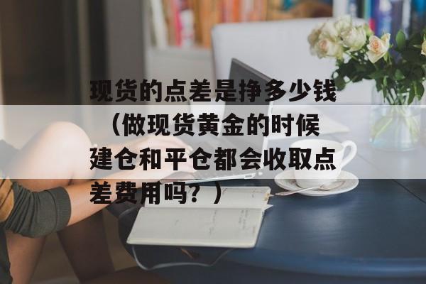 现货的点差是挣多少钱 （做现货黄金的时候建仓和平仓都会收取点差费用吗？）