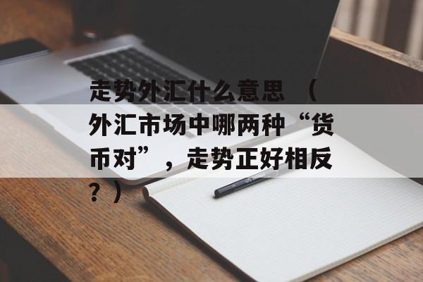 走势外汇什么意思 （外汇市场中哪两种“货币对”，走势正好相反？）