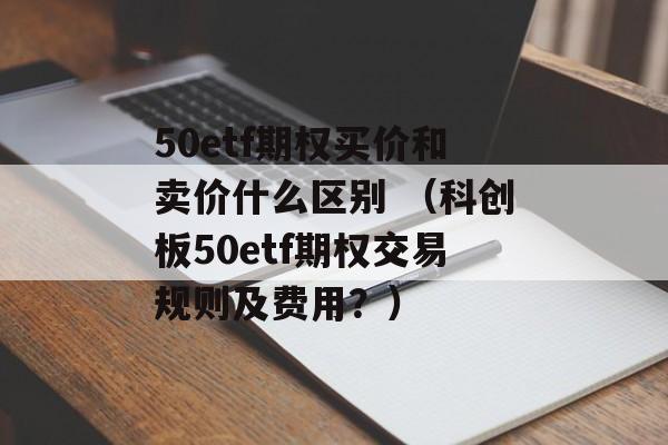 50etf期权买价和卖价什么区别 （科创板50etf期权交易规则及费用？）