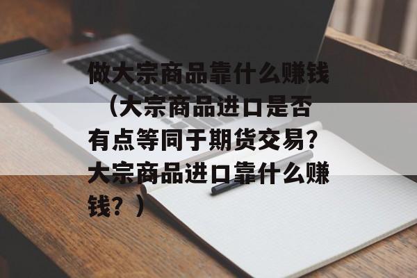 做大宗商品靠什么赚钱 （大宗商品进口是否有点等同于期货交易？大宗商品进口靠什么赚钱？）