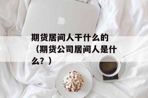 期货居间人干什么的 （期货公司居间人是什么？）