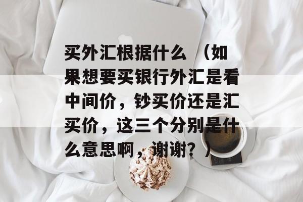 买外汇根据什么 （如果想要买银行外汇是看中间价，钞买价还是汇买价，这三个分别是什么意思啊，谢谢？）