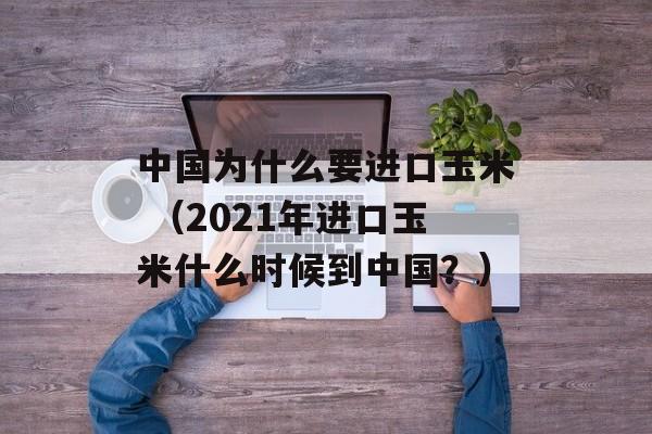 中国为什么要进口玉米 （2021年进口玉米什么时候到中国？）