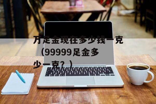 万足金现在多少钱一克 （99999足金多少一克？）