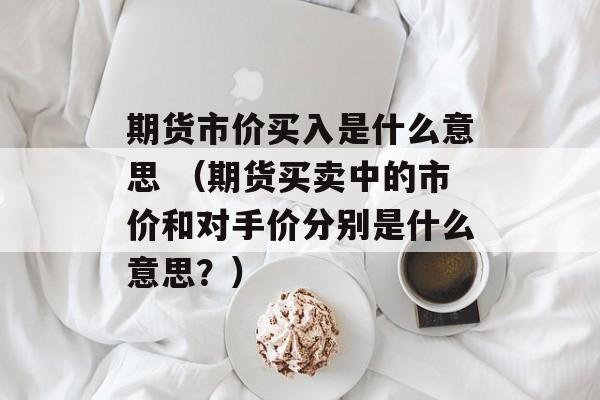 期货市价买入是什么意思 （期货买卖中的市价和对手价分别是什么意思？）