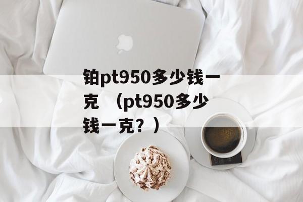 铂pt950多少钱一克 （pt950多少钱一克？）