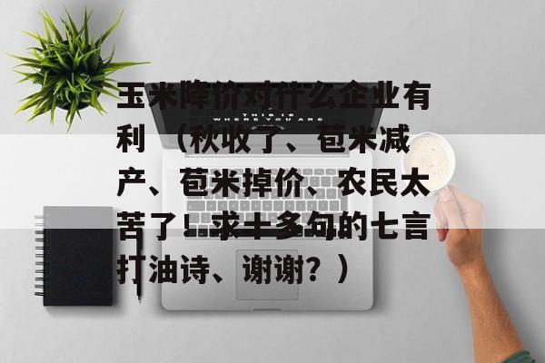 玉米降价对什么企业有利 （秋收了、苞米减产、苞米掉价、农民太苦了！求十多句的七言打油诗、谢谢？）