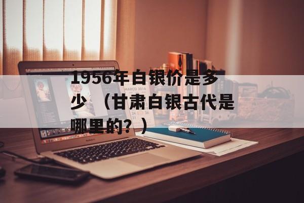 1956年白银价是多少 （甘肃白银古代是哪里的？）