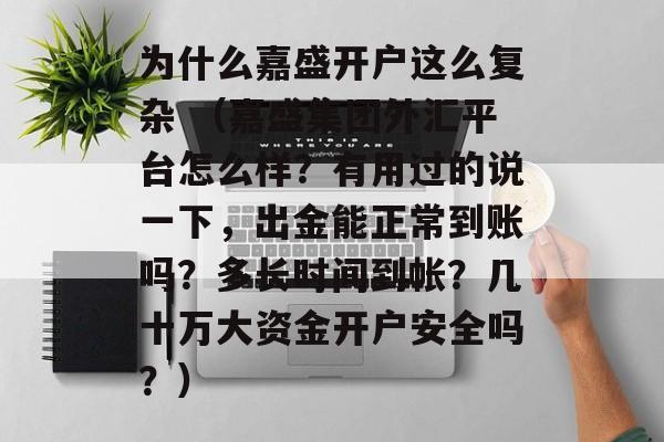 为什么嘉盛开户这么复杂 （嘉盛集团外汇平台怎么样？有用过的说一下，出金能正常到账吗？多长时间到帐？几十万大资金开户安全吗？）