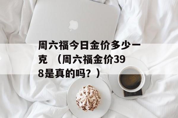 周六福今日金价多少一克 （周六福金价398是真的吗？）