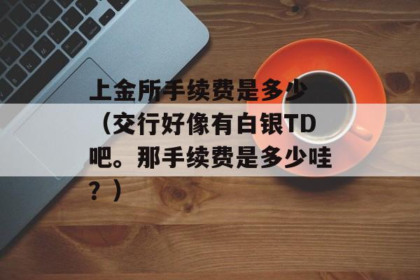 上金所手续费是多少 （交行好像有白银TD吧。那手续费是多少哇？）