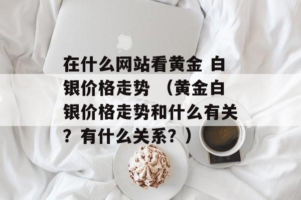 在什么网站看黄金 白银价格走势 （黄金白银价格走势和什么有关？有什么关系？）