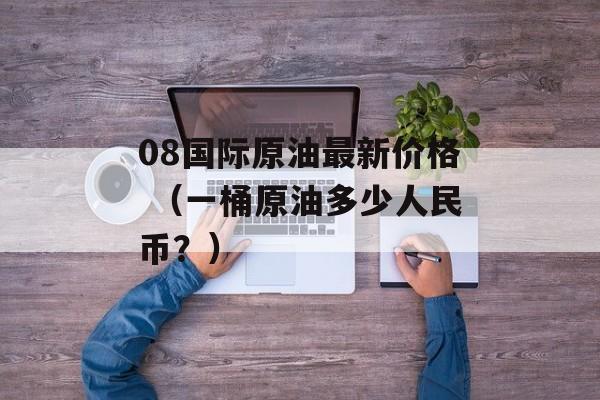 08国际原油最新价格 （一桶原油多少人民币？）