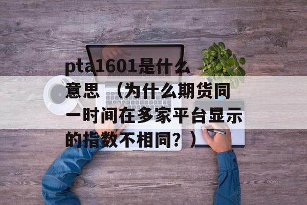 pta1601是什么意思 （为什么期货同一时间在多家平台显示的指数不相同？）